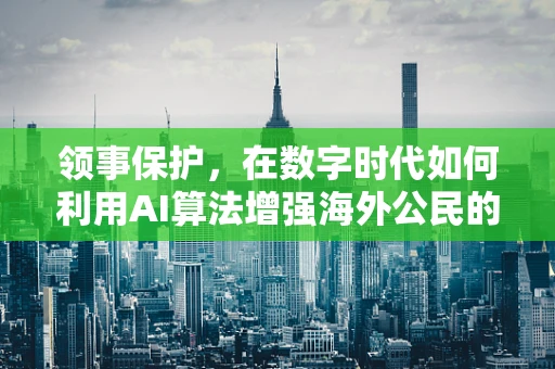 领事保护，在数字时代如何利用AI算法增强海外公民的安全网？