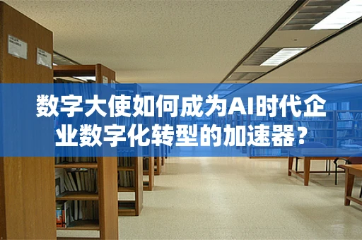 数字大使如何成为AI时代企业数字化转型的加速器？