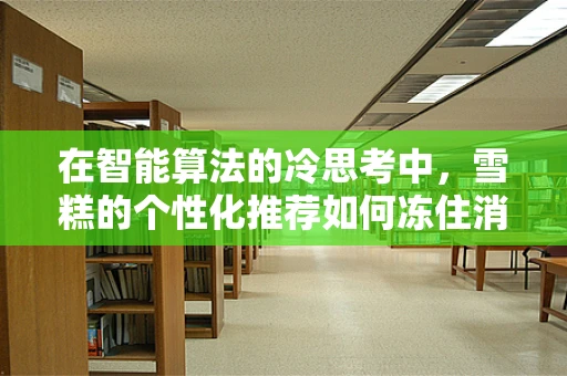 在智能算法的冷思考中，雪糕的个性化推荐如何冻住消费者？