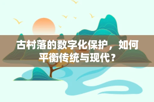 古村落的数字化保护，如何平衡传统与现代？