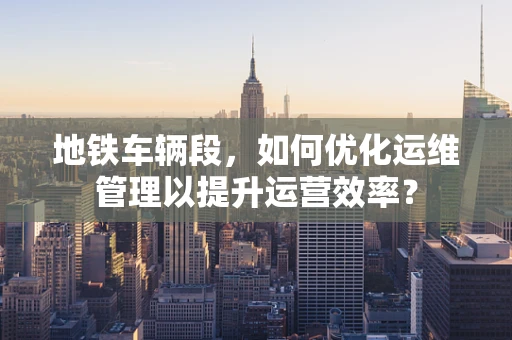 地铁车辆段，如何优化运维管理以提升运营效率？