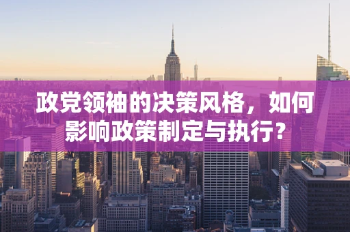 政党领袖的决策风格，如何影响政策制定与执行？