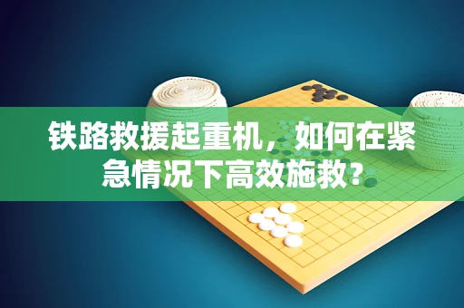 铁路救援起重机，如何在紧急情况下高效施救？