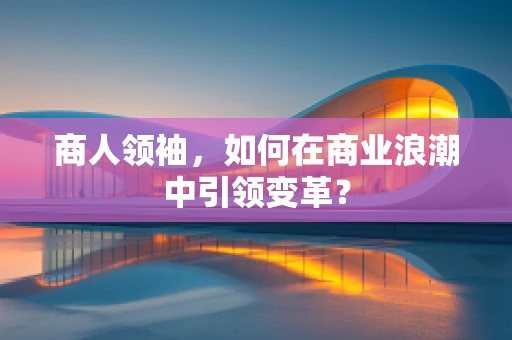 商人领袖，如何在商业浪潮中引领变革？