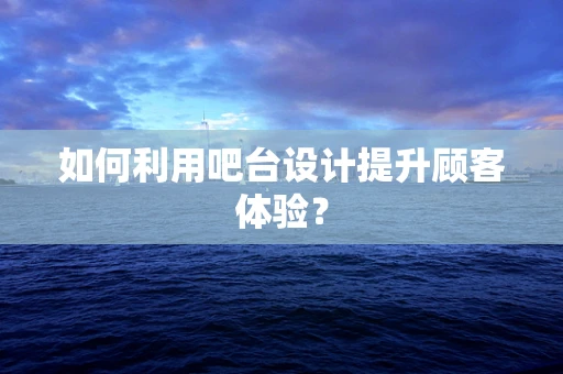 如何利用吧台设计提升顾客体验？