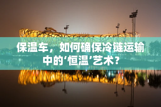 保温车，如何确保冷链运输中的‘恒温’艺术？