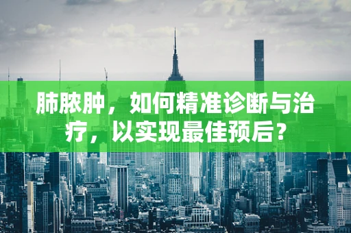 肺脓肿，如何精准诊断与治疗，以实现最佳预后？