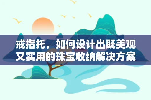 戒指托，如何设计出既美观又实用的珠宝收纳解决方案？