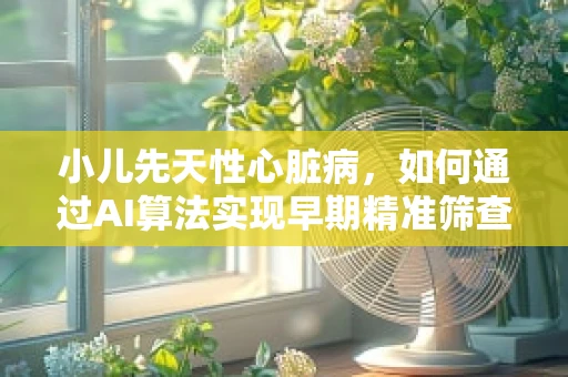 小儿先天性心脏病，如何通过AI算法实现早期精准筛查？