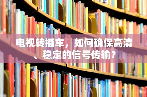 电视转播车，如何确保高清、稳定的信号传输？