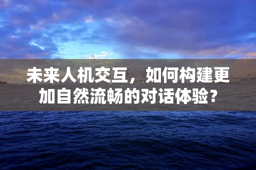 未来人机交互，如何构建更加自然流畅的对话体验？