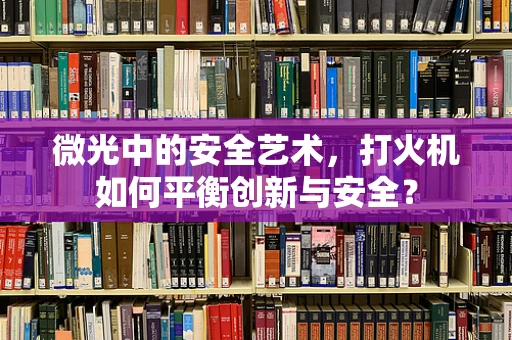 微光中的安全艺术，打火机如何平衡创新与安全？