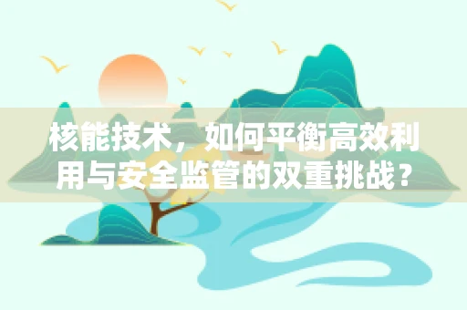 核能技术，如何平衡高效利用与安全监管的双重挑战？