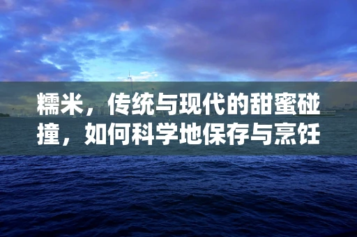 糯米，传统与现代的甜蜜碰撞，如何科学地保存与烹饪？