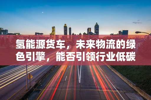 氢能源货车，未来物流的绿色引擎，能否引领行业低碳转型？