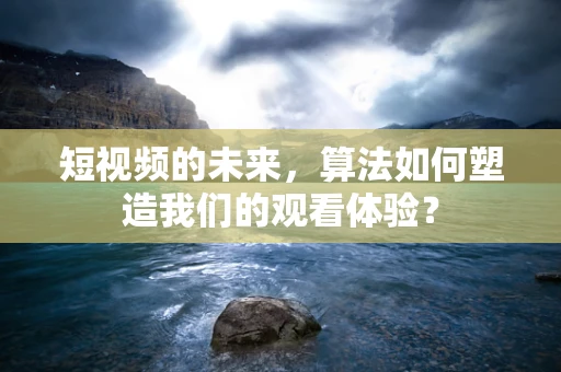 短视频的未来，算法如何塑造我们的观看体验？