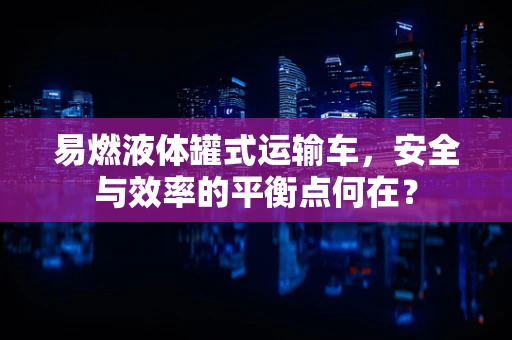 易燃液体罐式运输车，安全与效率的平衡点何在？