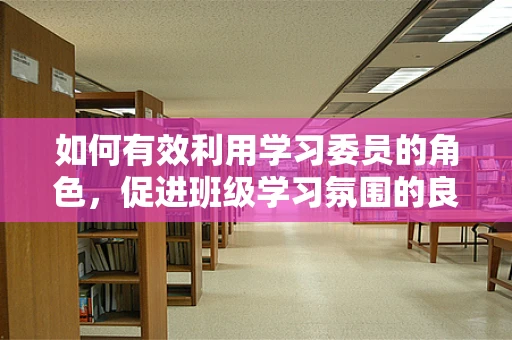 如何有效利用学习委员的角色，促进班级学习氛围的良性循环？