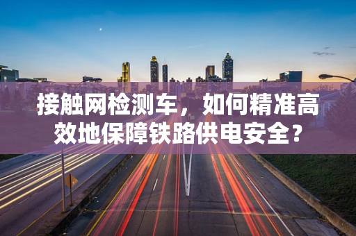 接触网检测车，如何精准高效地保障铁路供电安全？