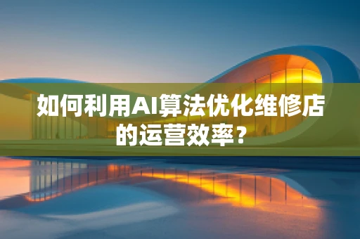 如何利用AI算法优化维修店的运营效率？