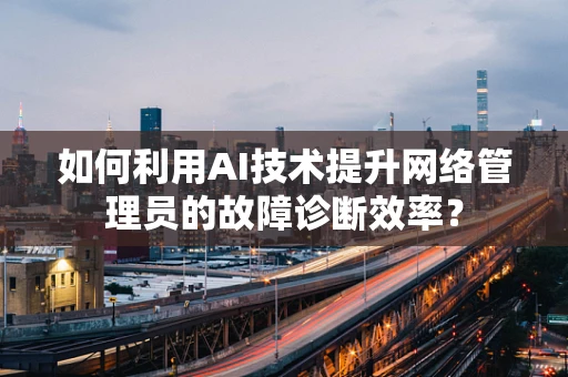 如何利用AI技术提升网络管理员的故障诊断效率？