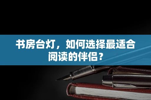 书房台灯，如何选择最适合阅读的伴侣？