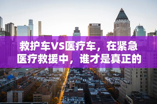 救护车VS医疗车，在紧急医疗救援中，谁才是真正的‘生命守护者’？