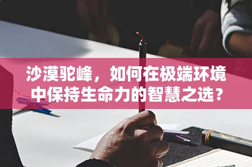 沙漠驼峰，如何在极端环境中保持生命力的智慧之选？