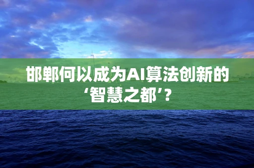 邯郸何以成为AI算法创新的‘智慧之都’？