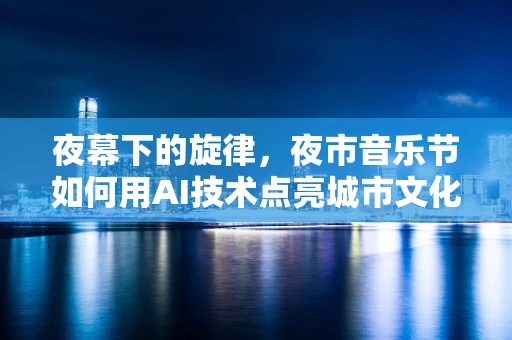 夜幕下的旋律，夜市音乐节如何用AI技术点亮城市文化新篇章？