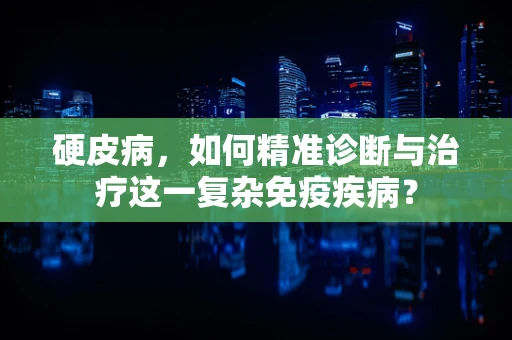 硬皮病，如何精准诊断与治疗这一复杂免疫疾病？