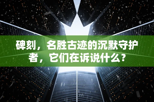 碑刻，名胜古迹的沉默守护者，它们在诉说什么？